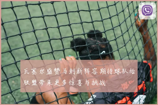 瓦塞尔盛赞马刺新阵容期待球队给联盟带来更多惊喜与挑战