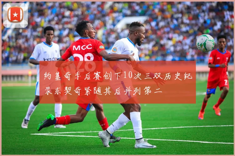 约基奇季后赛创下10次三双历史纪录东契奇紧随其后并列第二