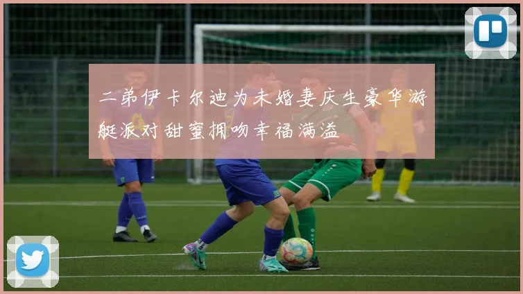 二弟伊卡尔迪为未婚妻庆生豪华游艇派对甜蜜拥吻幸福满溢
