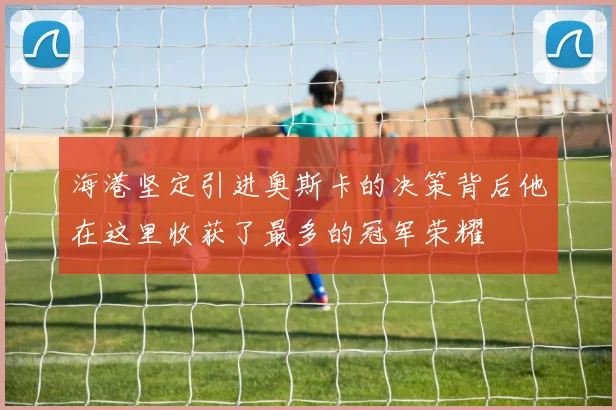 海港坚定引进奥斯卡的决策背后他在这里收获了最多的冠军荣耀