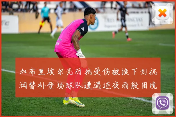 加布里埃尔无对抗受伤被换下刘祝润替补登场球队遭遇连夜雨般困境