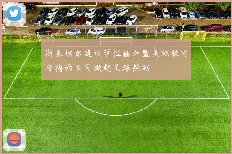 斯米切尔建议萨拉赫加盟美职联将与梅西共同掀起足球热潮
