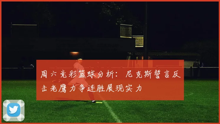 周六竞彩篮球分析：尼克斯誓言反击老鹰力争连胜展现实力