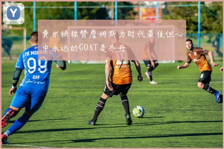 费尔顿称赞詹姆斯为时代最佳但心中永远的GOAT是乔丹