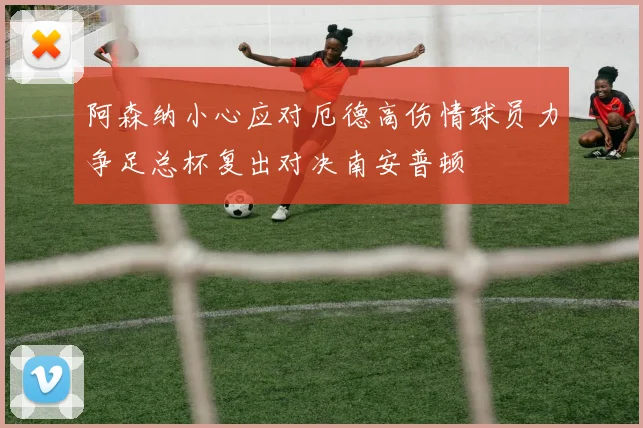 阿森纳小心应对厄德高伤情球员力争足总杯复出对决南安普顿