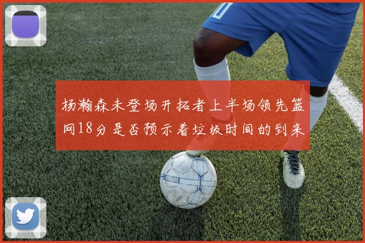 杨瀚森未登场开拓者上半场领先篮网18分是否预示着垃圾时间的到来