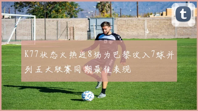 K77状态火热近8场为巴黎攻入7球并列五大联赛同期最佳表现