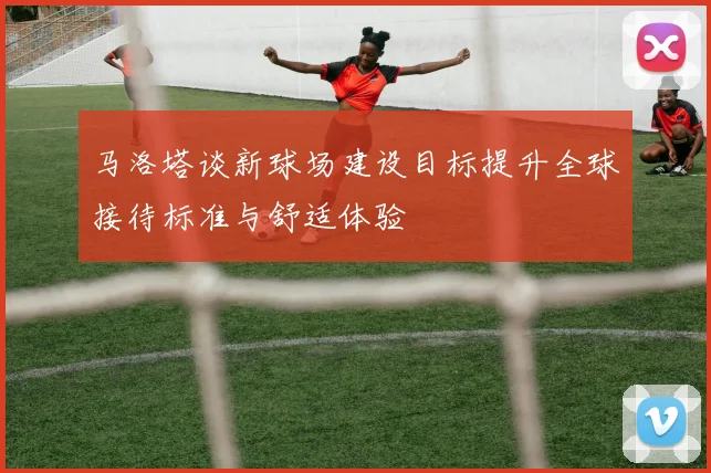 马洛塔谈新球场建设目标提升全球接待标准与舒适体验