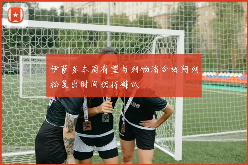 伊萨克本周有望与利物浦合练阿利松复出时间仍待确认