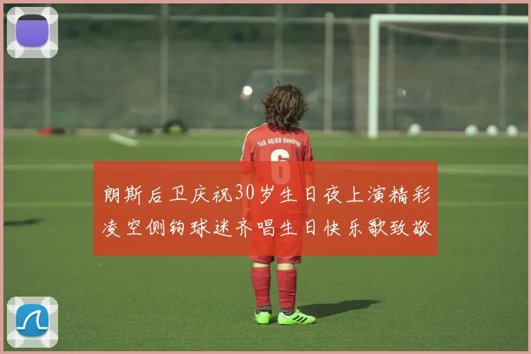 朗斯后卫庆祝30岁生日夜上演精彩凌空侧钩球迷齐唱生日快乐歌致敬