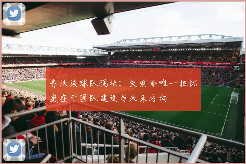 齐沃谈球队现状：失利非唯一担忧更在于团队建设与未来方向
