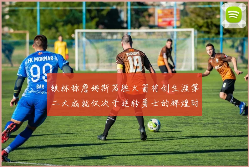 铁林称詹姆斯若胜火箭将创生涯第二大成就仅次于逆转勇士的辉煌时刻
