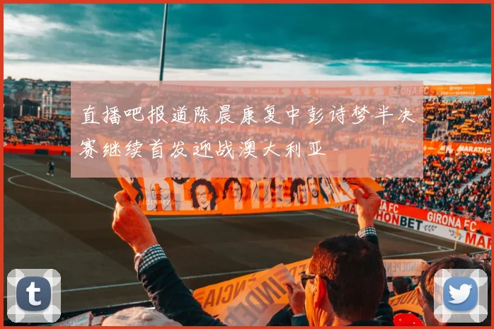 直播吧报道陈晨康复中彭诗梦半决赛继续首发迎战澳大利亚