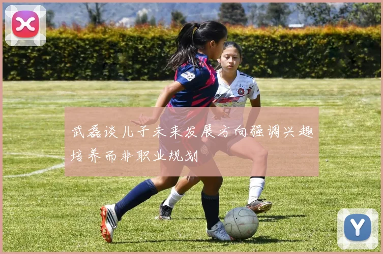 武磊谈儿子未来发展方向强调兴趣培养而非职业规划