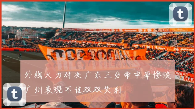 外线火力对决广东三分命中率惨淡广州表现不佳双双失利