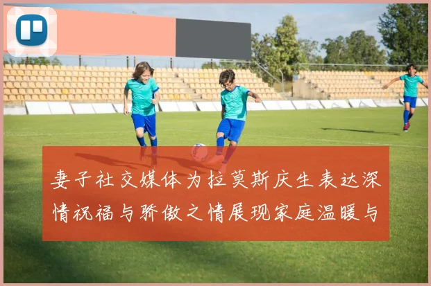 妻子社交媒体为拉莫斯庆生表达深情祝福与骄傲之情展现家庭温暖与支持