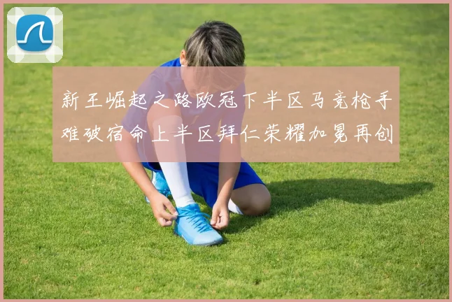 新王崛起之路欧冠下半区马竞枪手难破宿命上半区拜仁荣耀加冕再创辉煌