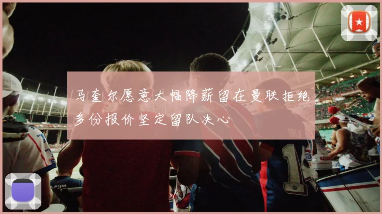 马奎尔愿意大幅降薪留在曼联拒绝多份报价坚定留队决心