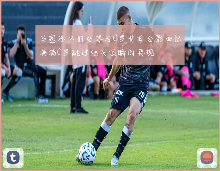 马塞洛怀旧分享与C罗昔日合影回忆满满C罗跳过他头顶瞬间再现