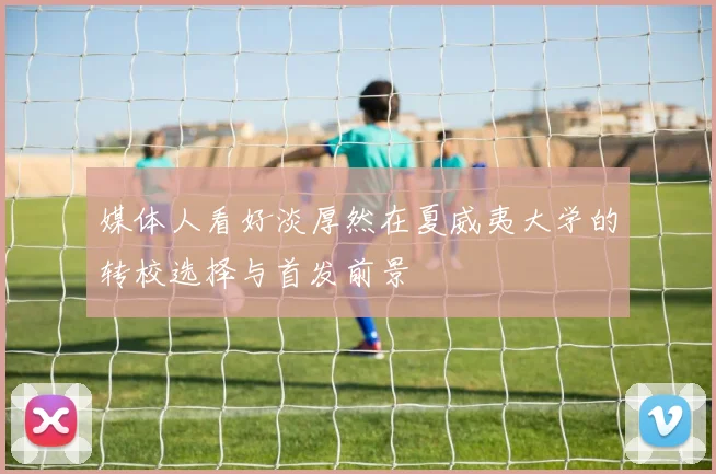 媒体人看好淡厚然在夏威夷大学的转校选择与首发前景